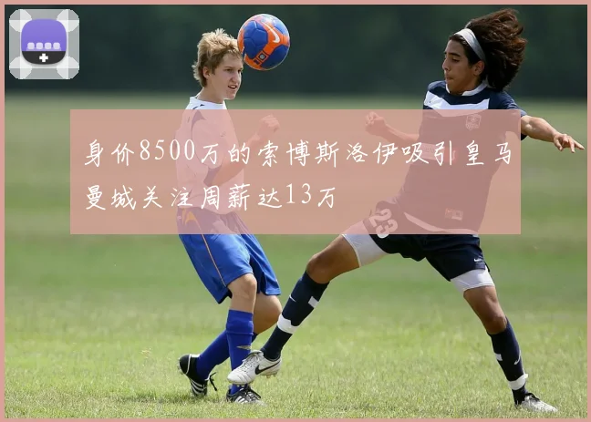 身价8500万的索博斯洛伊吸引皇马曼城关注周薪达13万