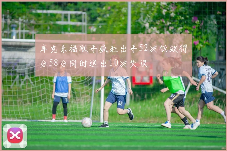 库克乐福联手疯狂出手52次低效得分58分同时送出10次失误