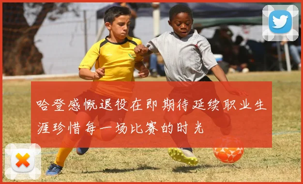 哈登感慨退役在即期待延续职业生涯珍惜每一场比赛的时光