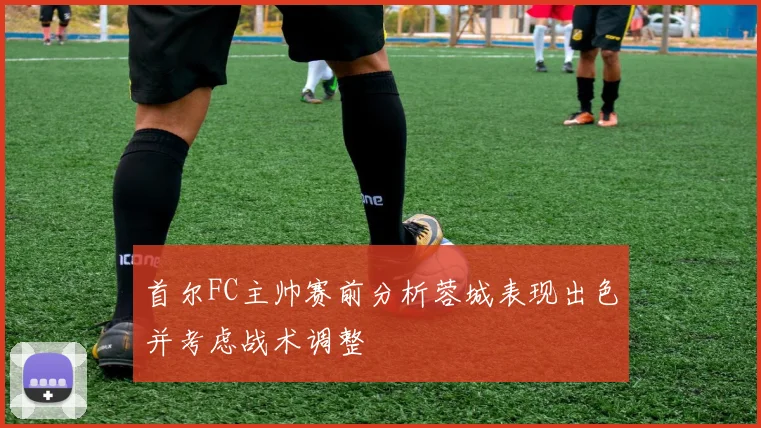 首尔FC主帅赛前分析蓉城表现出色并考虑战术调整
