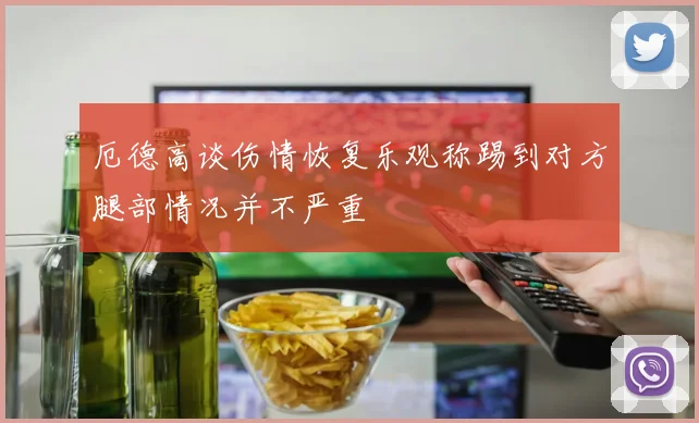 厄德高谈伤情恢复乐观称踢到对方腿部情况并不严重