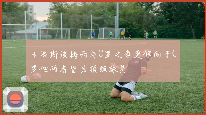 卡洛斯谈梅西与C罗之争更倾向于C罗但两者皆为顶级球员