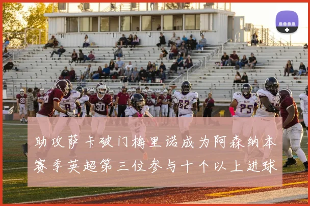 助攻萨卡破门梅里诺成为阿森纳本赛季英超第三位参与十个以上进球的球员