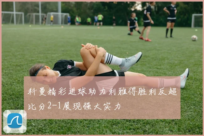 科曼精彩进球助力利雅得胜利反超比分2-1展现强大实力