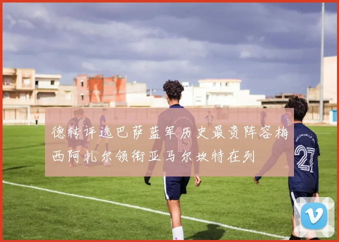 德转评选巴萨蓝军历史最贵阵容梅西阿扎尔领衔亚马尔坎特在列
