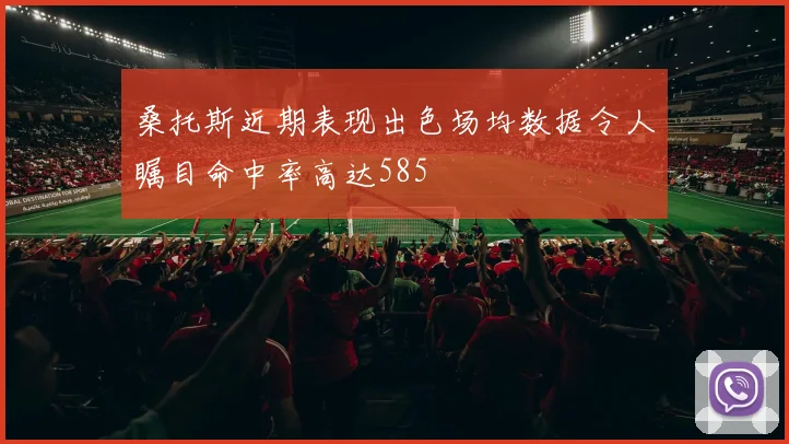 桑托斯近期表现出色场均数据令人瞩目命中率高达585