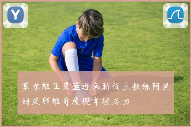 塞尔维亚男篮迎来新任主教练阿里姆皮耶维奇展现年轻活力