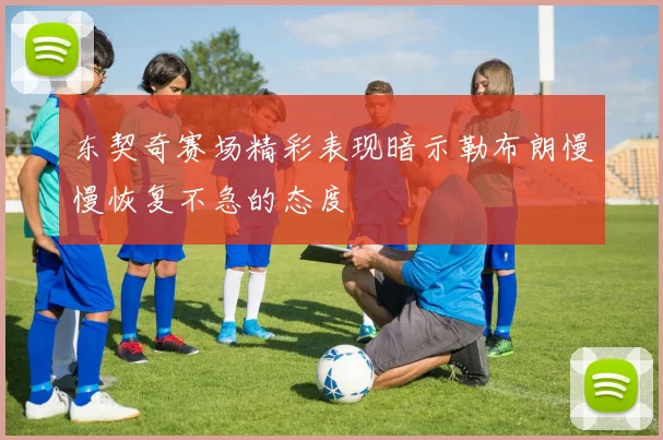 东契奇赛场精彩表现暗示勒布朗慢慢恢复不急的态度