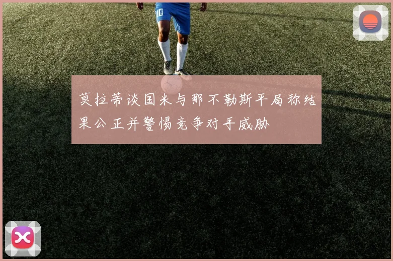 莫拉蒂谈国米与那不勒斯平局称结果公正并警惕竞争对手威胁