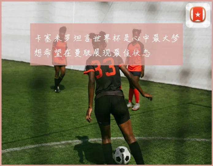 卡塞米罗坦言世界杯是心中最大梦想希望在曼联展现最佳状态