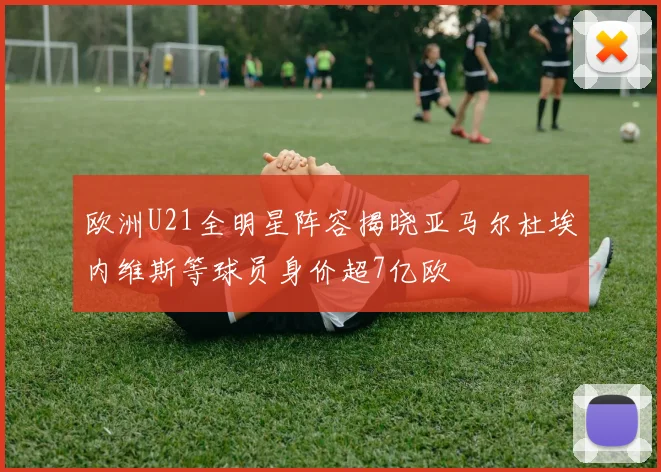 欧洲U21全明星阵容揭晓亚马尔杜埃内维斯等球员身价超7亿欧
