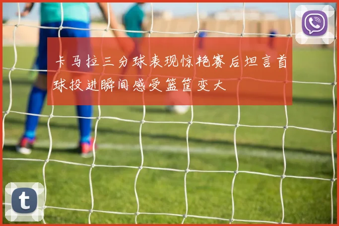 卡马拉三分球表现惊艳赛后坦言首球投进瞬间感受篮筐变大