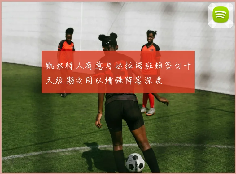 凯尔特人有意与达拉诺班顿签订十天短期合同以增强阵容深度