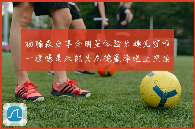 杨瀚森分享全明星体验乐趣无穷唯一遗憾是未能为尼德豪泽送上空接助攻