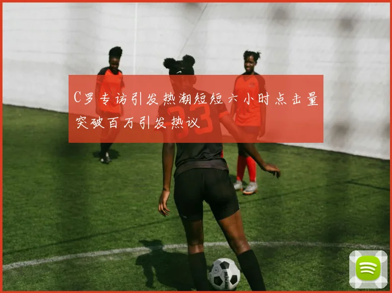 C罗专访引发热潮短短六小时点击量突破百万引发热议
