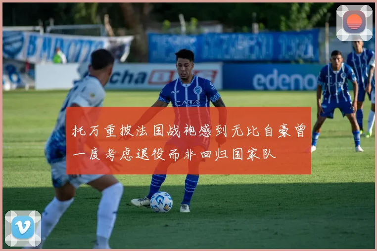 托万重披法国战袍感到无比自豪曾一度考虑退役而非回归国家队
