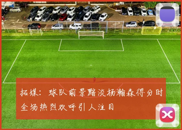 拓媒：球队前景黯淡杨瀚森得分时全场热烈欢呼引人注目