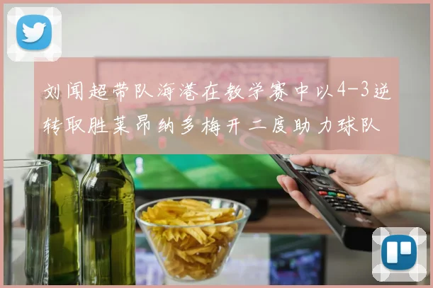刘闻超带队海港在教学赛中以4-3逆转取胜莱昂纳多梅开二度助力球队