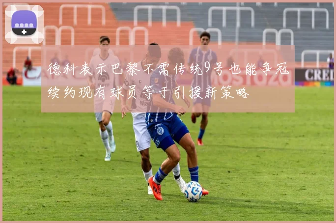 德科表示巴黎不需传统9号也能争冠续约现有球员等于引援新策略
