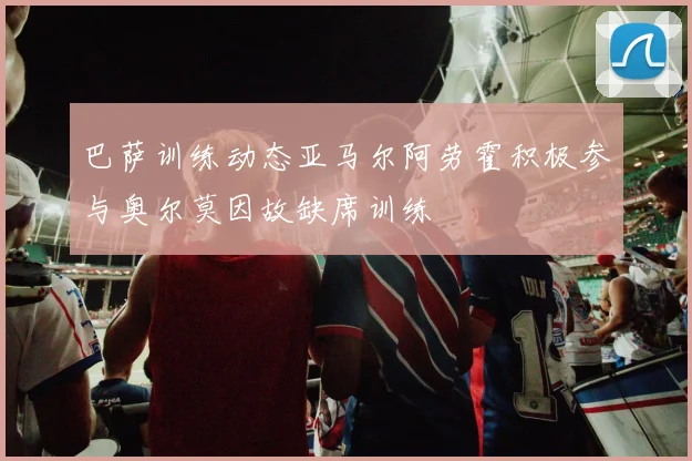巴萨训练动态亚马尔阿劳霍积极参与奥尔莫因故缺席训练