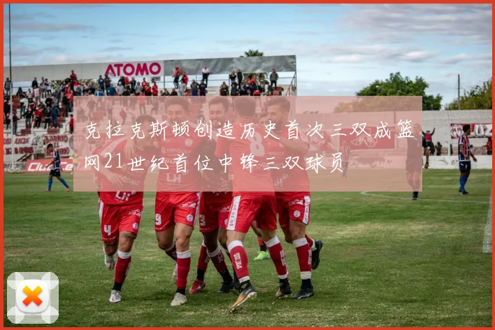 克拉克斯顿创造历史首次三双成篮网21世纪首位中锋三双球员