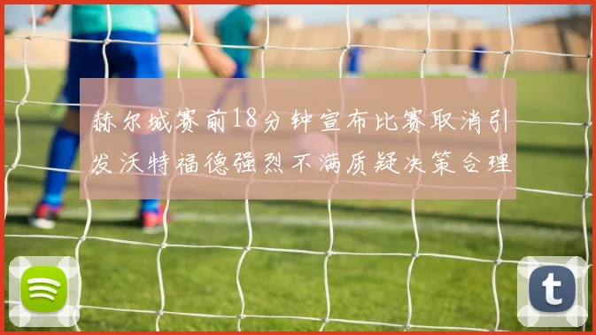 赫尔城赛前18分钟宣布比赛取消引发沃特福德强烈不满质疑决策合理性
