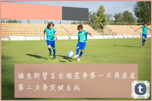 福克斯誓言全明星争第一不再屈居第二力争突破自我