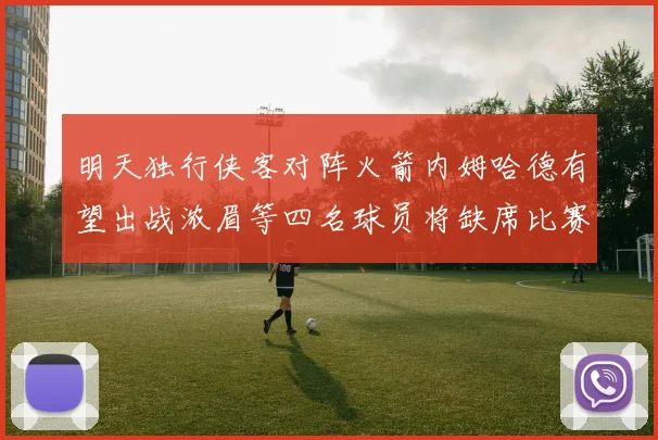 明天独行侠客对阵火箭内姆哈德有望出战浓眉等四名球员将缺席比赛