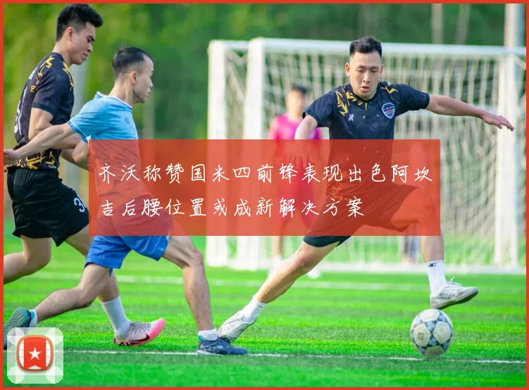 齐沃称赞国米四前锋表现出色阿坎吉后腰位置或成新解决方案