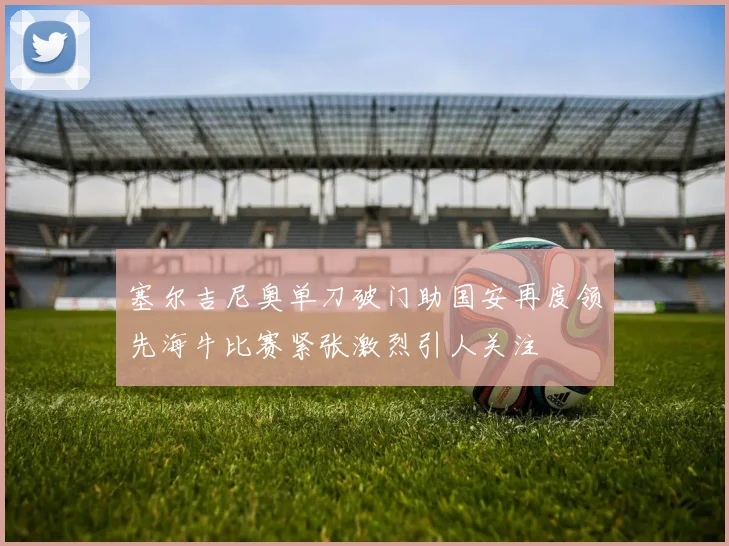 塞尔吉尼奥单刀破门助国安再度领先海牛比赛紧张激烈引人关注