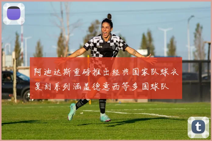 阿迪达斯重磅推出经典国家队球衣复刻系列涵盖德意西等多国球队