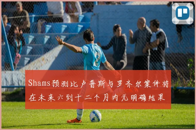 Shams预测比卢普斯与罗齐尔案件将在未来六到十二个月内无明确结果