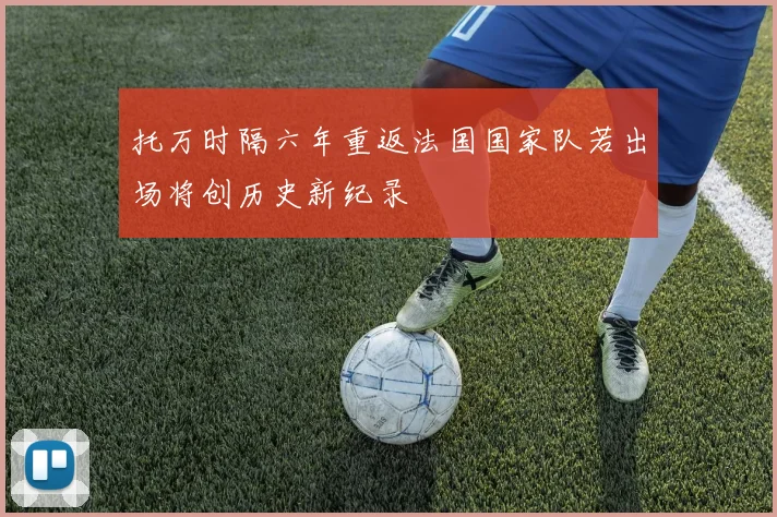 托万时隔六年重返法国国家队若出场将创历史新纪录