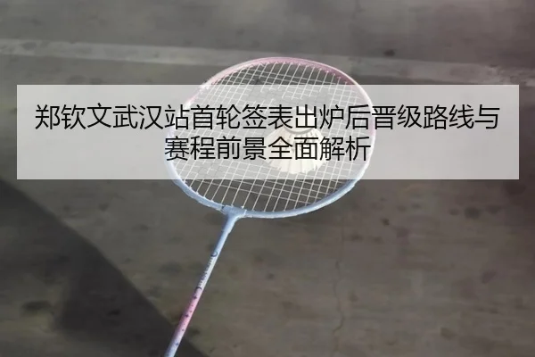 郑钦文武汉站首轮签表出炉后晋级路线与赛程前景全面解析